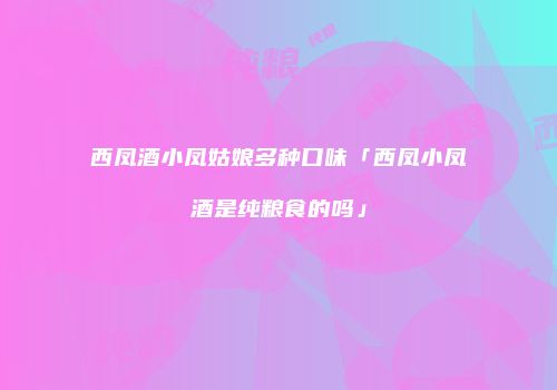 西凤酒小凤姑娘多种口味「西凤小凤酒是纯粮食的吗」