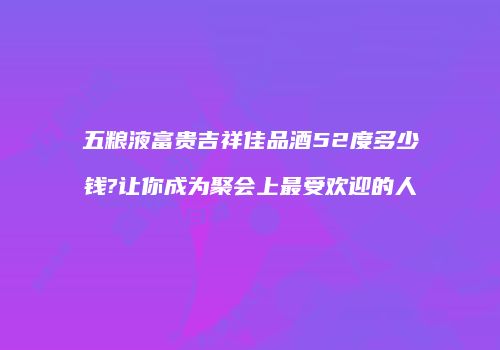 五粮液富贵吉祥佳品酒52度多少钱?让你成为聚会上最受欢迎的人