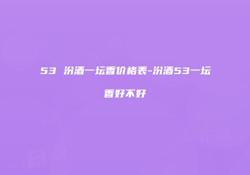 53 汾酒一坛香价格表-汾酒53一坛香好不好