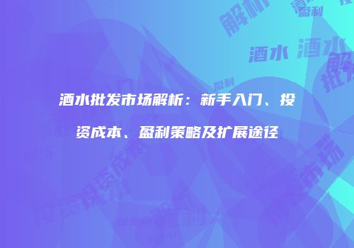 酒水批发市场解析：新手入门、投资成本、盈利策略及扩展途径