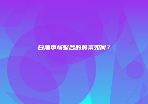 白酒市场整合的前景如何？