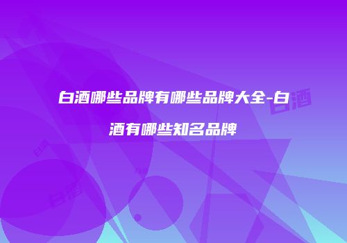 白酒哪些品牌有哪些品牌大全-白酒有哪些知名品牌