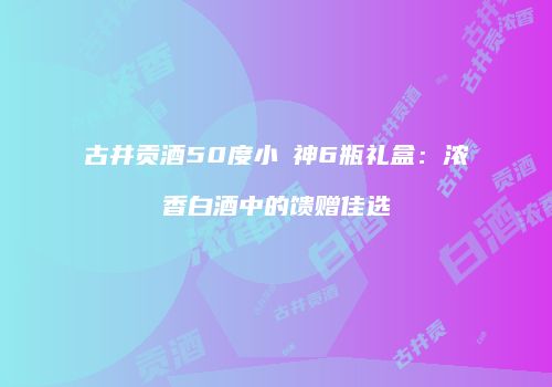 古井贡酒50度小罍神6瓶礼盒：浓香白酒中的馈赠佳选