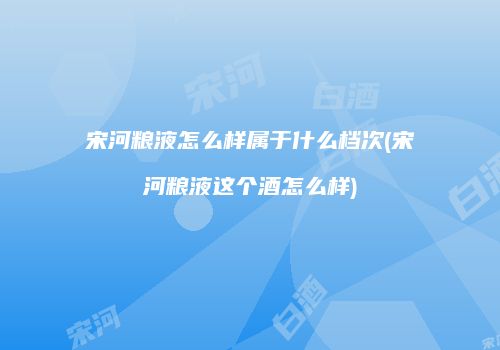 宋河粮液怎么样属于什么档次(宋河粮液这个酒怎么样)