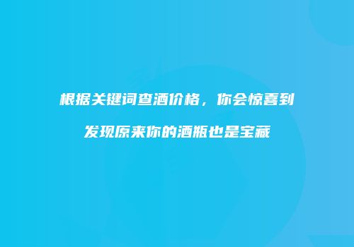 根据关键词查酒价格，你会惊喜到发现原来你的酒瓶也是宝藏