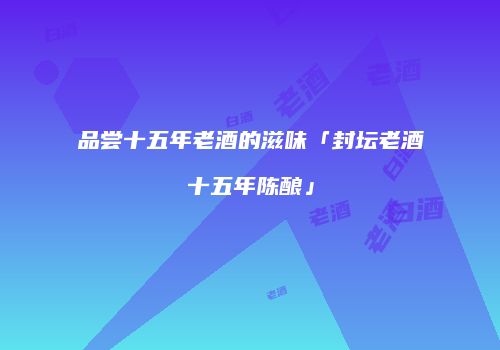品尝十五年老酒的滋味「封坛老酒十五年陈酿」