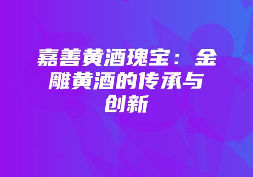 嘉善黄酒瑰宝：金雕黄酒的传承与创新