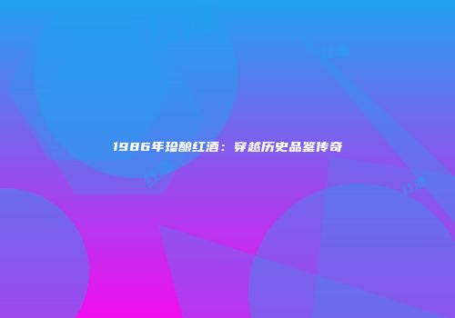 1986年珍酿红酒：穿越历史品鉴传奇