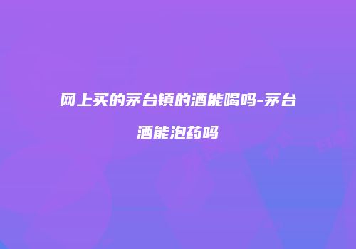 网上买的茅台镇的酒能喝吗-茅台酒能泡药吗