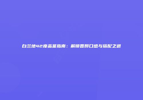 白兰地42度品鉴指南：解锁香醇口感与搭配之道