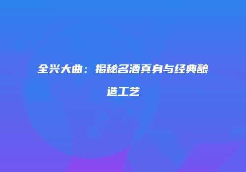 全兴大曲：揭秘名酒真身与经典酿造工艺