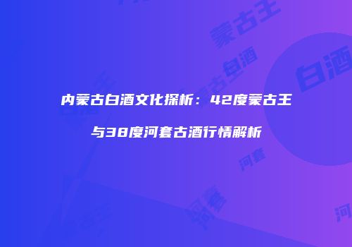 内蒙古白酒文化探析：42度蒙古王与38度河套古酒行情解析