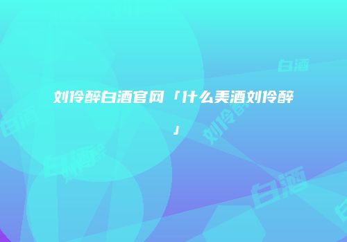 刘伶醉白酒官网「什么美酒刘伶醉」