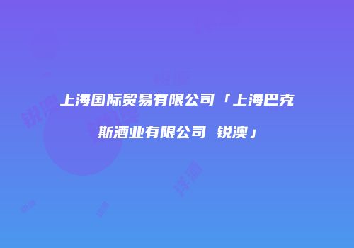 上海国际贸易有限公司「上海巴克斯酒业有限公司 锐澳」
