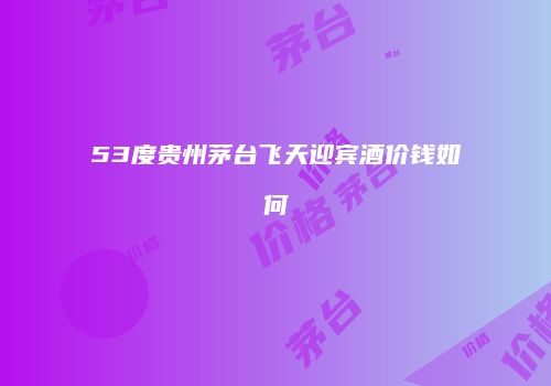 53度贵州茅台飞天迎宾酒价钱如何