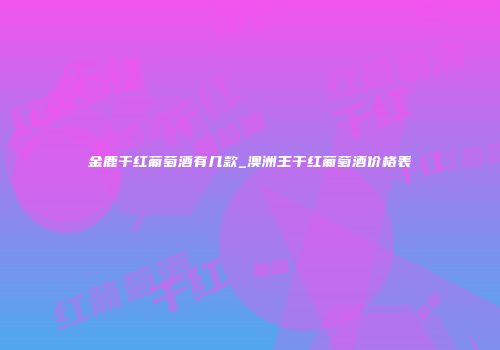 金鹿干红葡萄酒有几款_澳洲王干红葡萄酒价格表