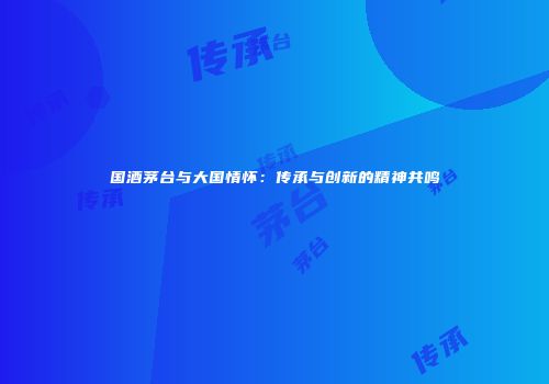 国酒茅台与大国情怀：传承与创新的精神共鸣