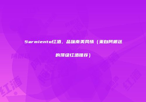 Sarmiento红酒，品味南美风情（来自阿根廷的顶级红酒推荐）