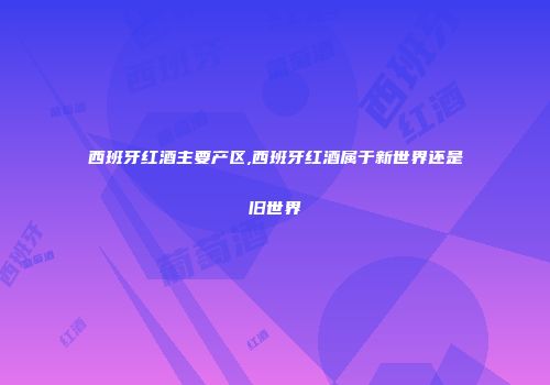 西班牙红酒主要产区,西班牙红酒属于新世界还是旧世界