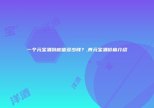 一个元宝酒到底值多少钱？,养元宝酒价格介绍