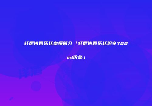 轩尼诗百乐廷皇禧简介「轩尼诗百乐廷珍享700ml价格」