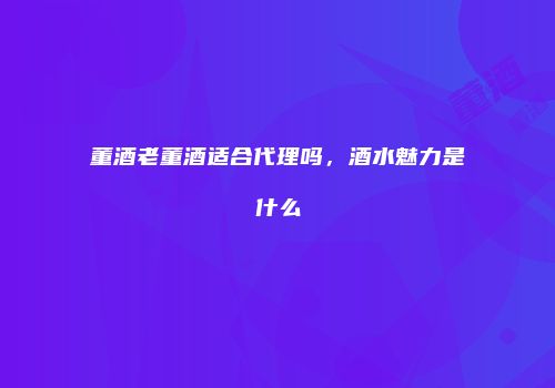 董酒老董酒适合代理吗，酒水魅力是什么