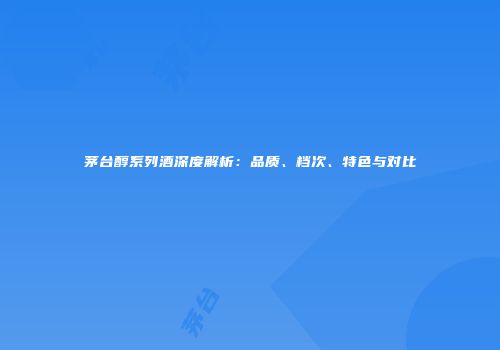 茅台醇系列酒深度解析：品质、档次、特色与对比