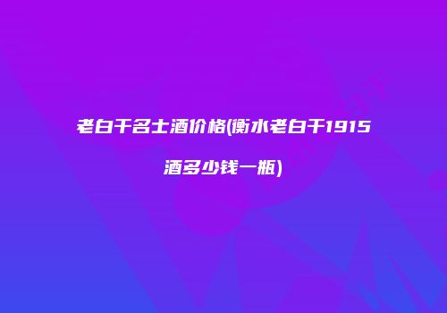 老白干名士酒价格(衡水老白干1915酒多少钱一瓶)