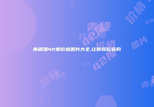 青稞酒42度价格图片大全,让你轻松选购