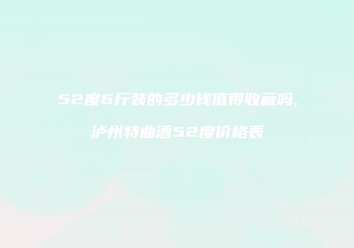 52度6斤装的多少钱值得收藏吗,泸州特曲酒52度价格表