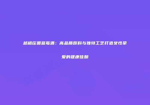 越橘庄园蓝莓酒：高品质原料与独特工艺打造女性挚爱的健康佳酿