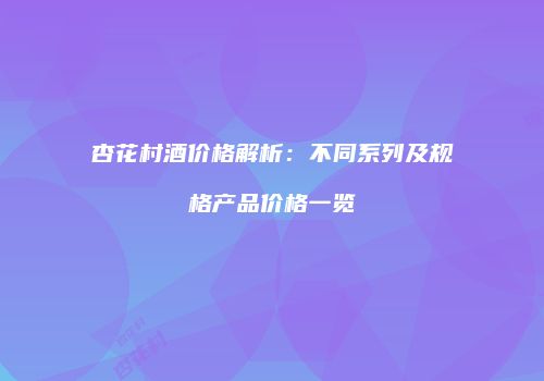 杏花村酒价格解析：不同系列及规格产品价格一览