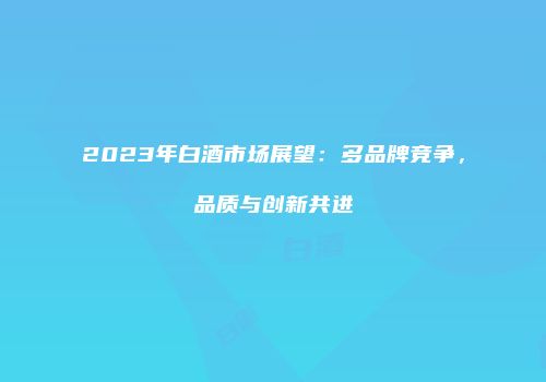 2023年白酒市场展望：多品牌竞争，品质与创新共进