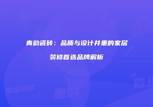 青韵瓷砖：品质与设计并重的家居装修首选品牌解析