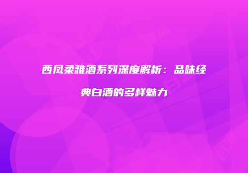 西凤柔雅酒系列深度解析：品味经典白酒的多样魅力
