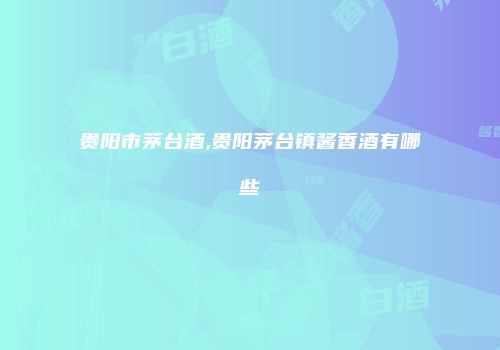 贵阳市茅台酒,贵阳茅台镇酱香酒有哪些