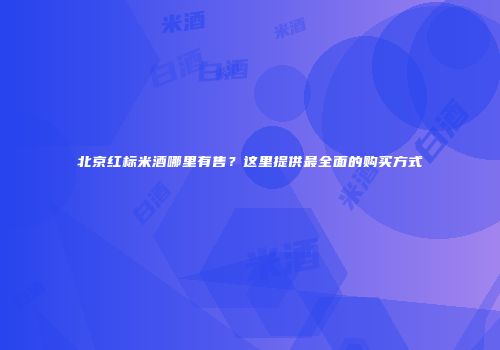 北京红标米酒哪里有售？这里提供最全面的购买方式