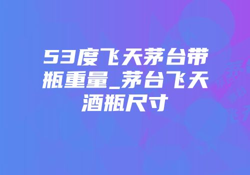 53度飞天茅台带瓶重量_茅台飞天酒瓶尺寸