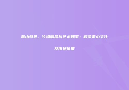 黄山特色、竹海精品与艺术瑰宝：解读黄山文化及市场价值