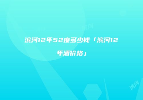 滨河12年52度多少钱「滨河12年酒价格」