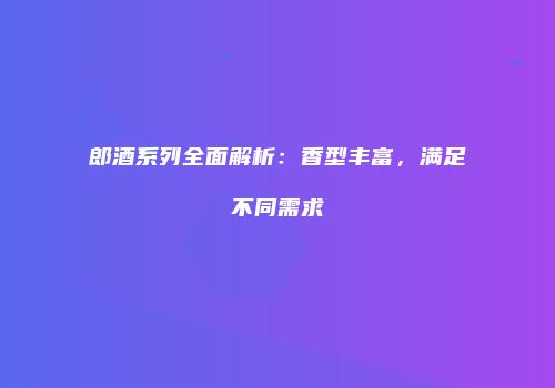 郎酒系列全面解析：香型丰富，满足不同需求