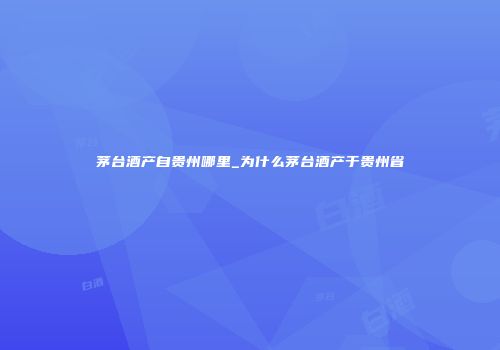 茅台酒产自贵州哪里_为什么茅台酒产于贵州省