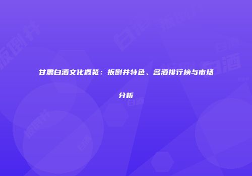 甘肃白酒文化概览：扳倒井特色、名酒排行榜与市场分析
