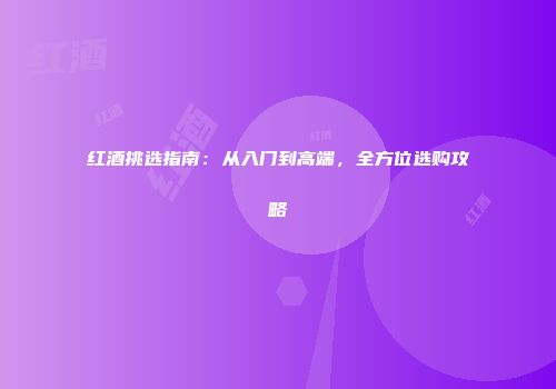 红酒挑选指南：从入门到高端，全方位选购攻略