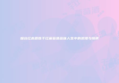 烟台红赤霞珠干红葡萄酒品味人生中的浪漫与情调