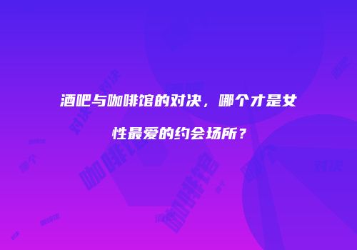 酒吧与咖啡馆的对决，哪个才是女性最爱的约会场所？