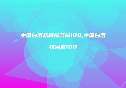 中国白酒品牌排名前100,中国白酒排名前100