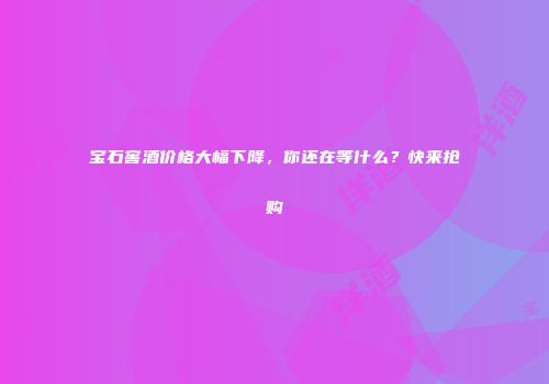 宝石窖酒价格大幅下降，你还在等什么？快来抢购