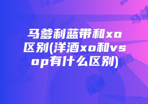 马爹利蓝带和xo区别(洋酒xo和vsop有什么区别)