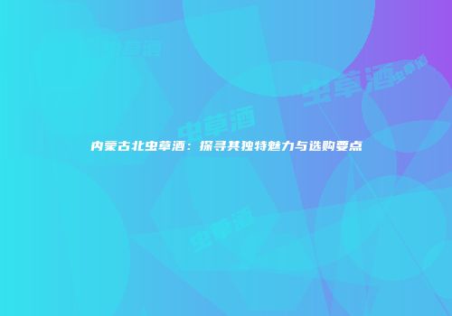 内蒙古北虫草酒：探寻其独特魅力与选购要点